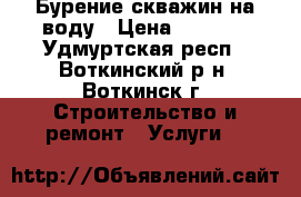 Бурение скважин на воду › Цена ­ 1 500 - Удмуртская респ., Воткинский р-н, Воткинск г. Строительство и ремонт » Услуги   